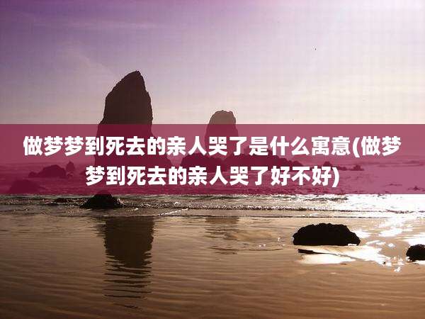 做梦梦到死去的亲人哭了是什么寓意(做梦梦到死去的亲人哭了好不好)