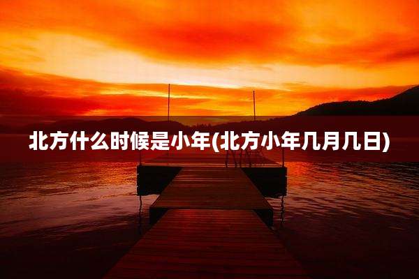 北方什么时候是小年(北方小年几月几日)