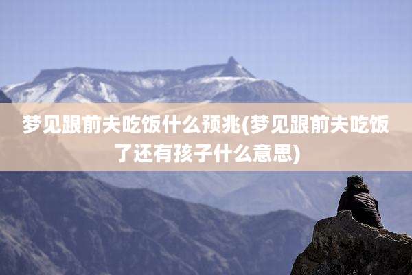 梦见跟前夫吃饭什么预兆(梦见跟前夫吃饭了还有孩子什么意思)
