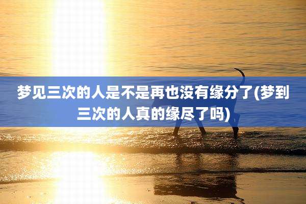 梦见三次的人是不是再也没有缘分了(梦到三次的人真的缘尽了吗)
