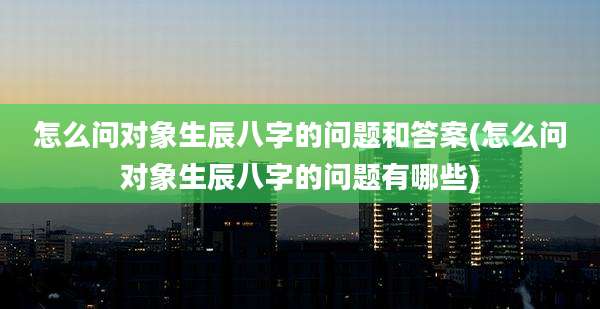 怎么问对象生辰八字的问题和答案(怎么问对象生辰八字的问题有哪些)