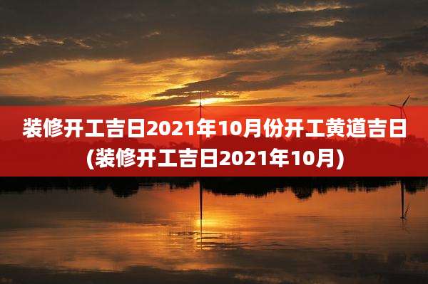 装修开工吉日2021年10月份开工黄道吉日(装修开工吉日2021年10月)