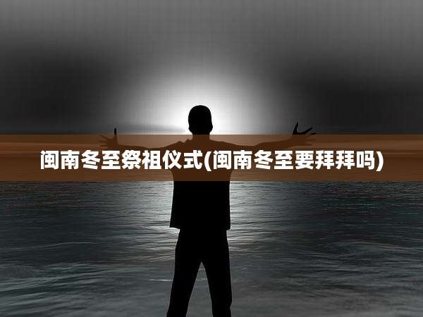 闽南冬至祭祖仪式(闽南冬至要拜拜吗)
