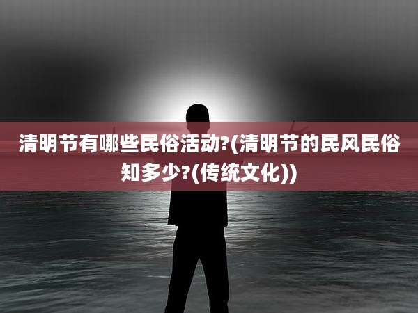 清明节有哪些民俗活动?(清明节的民风民俗知多少?(传统文化))