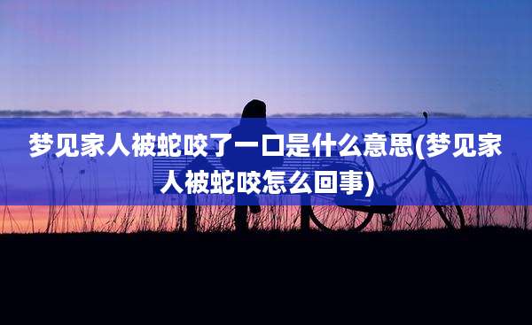梦见家人被蛇咬了一口是什么意思(梦见家人被蛇咬怎么回事)