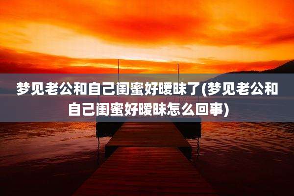 梦见老公和自己闺蜜好暧昧了(梦见老公和自己闺蜜好暧昧怎么回事)