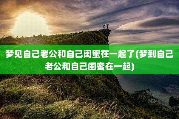 梦见自己老公和自己闺蜜在一起了(梦到自己老公和自己闺蜜在一起)