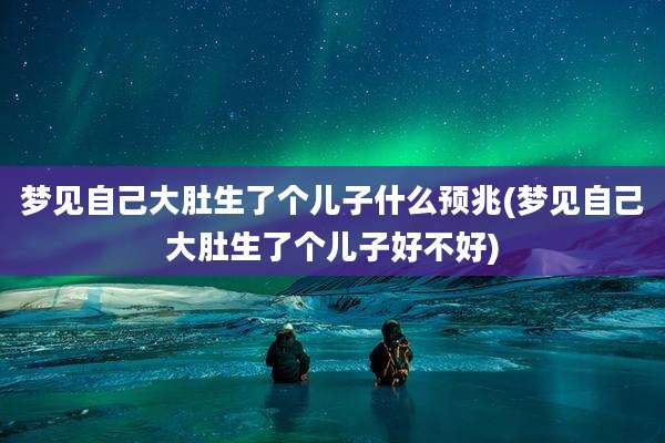 梦见自己大肚生了个儿子什么预兆(梦见自己大肚生了个儿子好不好)