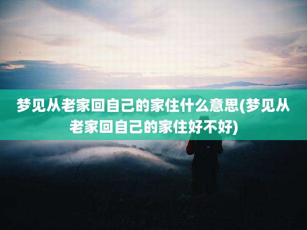 梦见从老家回自己的家住什么意思(梦见从老家回自己的家住好不好)