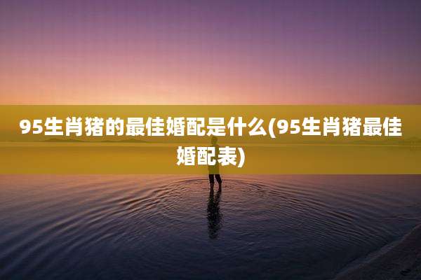 95生肖猪的最佳婚配是什么(95生肖猪最佳婚配表)