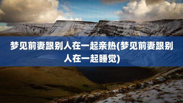 梦见前妻跟别人在一起亲热(梦见前妻跟别人在一起睡觉)