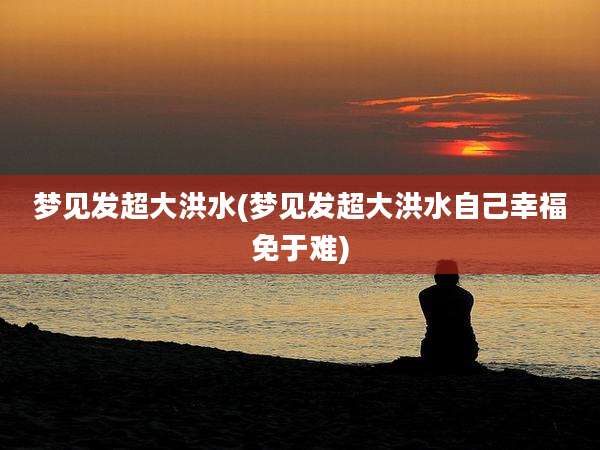 梦见发超大洪水(梦见发超大洪水自己幸福免于难)