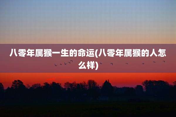 八零年属猴一生的命运(八零年属猴的人怎么样)