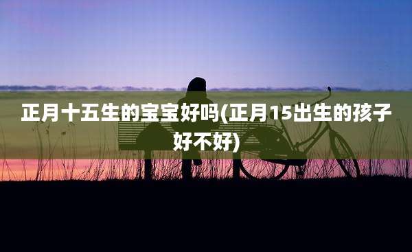 正月十五生的宝宝好吗(正月15出生的孩子好不好)