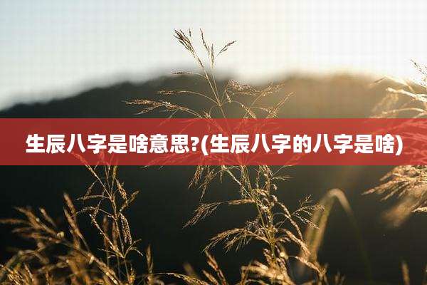 生辰八字是啥意思?(生辰八字的八字是啥)