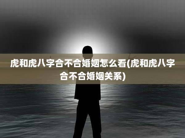 虎和虎八字合不合婚姻怎么看(虎和虎八字合不合婚姻关系)
