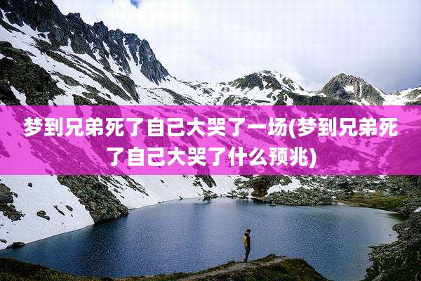梦到兄弟死了自己大哭了一场(梦到兄弟死了自己大哭了什么预兆)