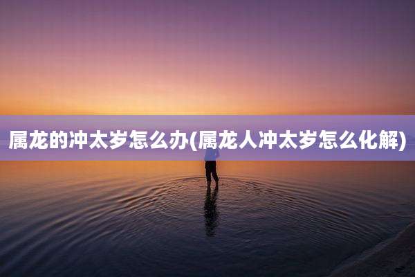 属龙的冲太岁怎么办(属龙人冲太岁怎么化解)