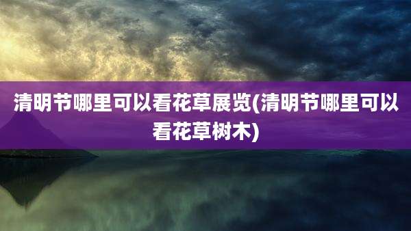 清明节哪里可以看花草展览(清明节哪里可以看花草树木)