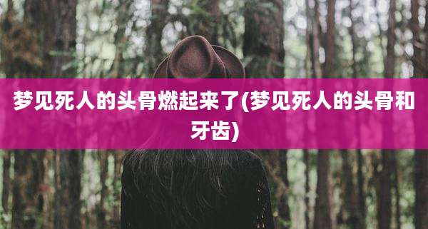 梦见死人的头骨燃起来了(梦见死人的头骨和牙齿)