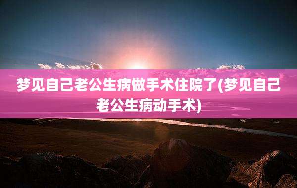 梦见自己老公生病做手术住院了(梦见自己老公生病动手术)