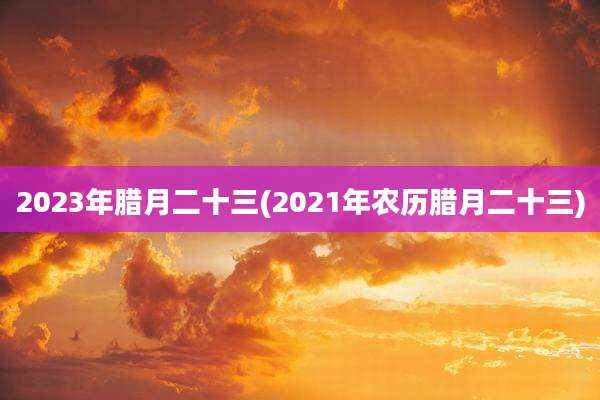 2023年腊月二十三(2021年农历腊月二十三)