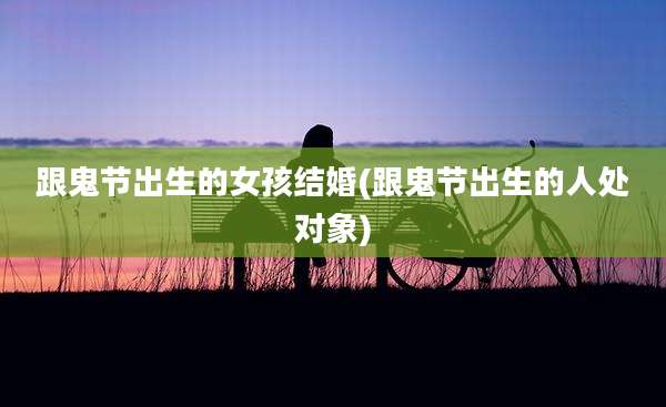 跟鬼节出生的女孩结婚(跟鬼节出生的人处对象)