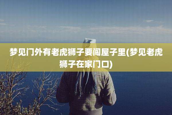 梦见门外有老虎狮子要闯屋子里(梦见老虎狮子在家门口)