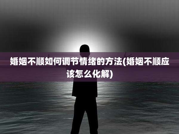 婚姻不顺如何调节情绪的方法(婚姻不顺应该怎么化解)