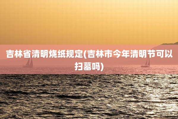 吉林省清明烧纸规定(吉林市今年清明节可以扫墓吗)