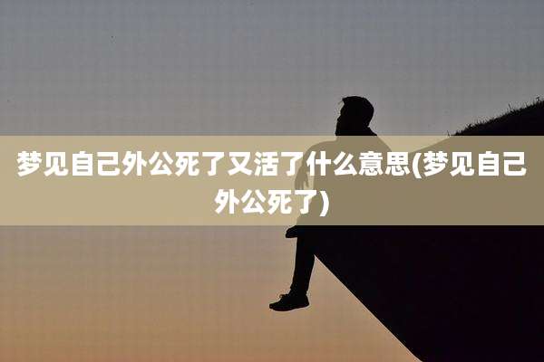 梦见自己外公死了又活了什么意思(梦见自己外公死了)