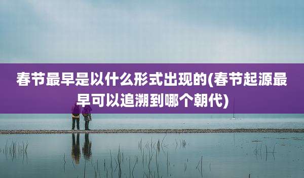 春节最早是以什么形式出现的(春节起源最早可以追溯到哪个朝代)