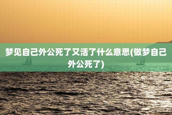 梦见自己外公死了又活了什么意思(做梦自己外公死了)