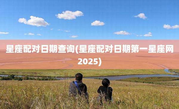 星座配对日期查询(星座配对日期第一星座网2025)