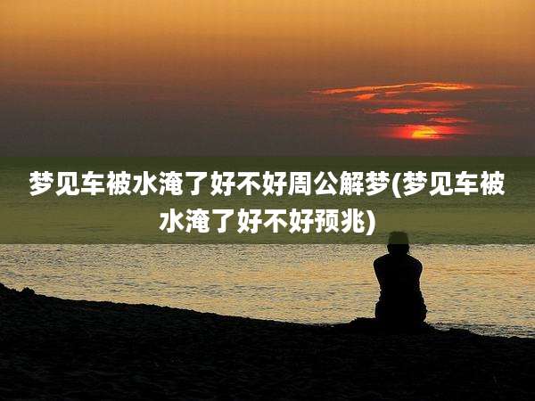 梦见车被水淹了好不好周公解梦(梦见车被水淹了好不好预兆)