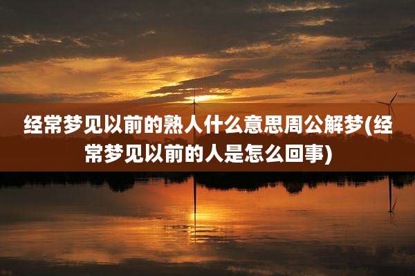 经常梦见以前的熟人什么意思周公解梦(经常梦见以前的人是怎么回事)