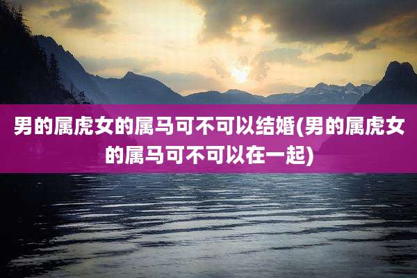 男的属虎女的属马可不可以结婚(男的属虎女的属马可不可以在一起)