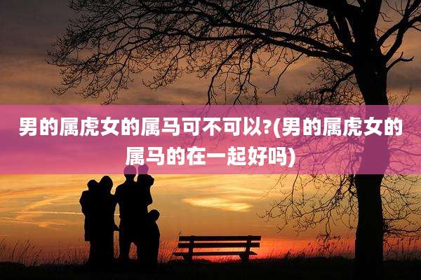 男的属虎女的属马可不可以?(男的属虎女的属马的在一起好吗)