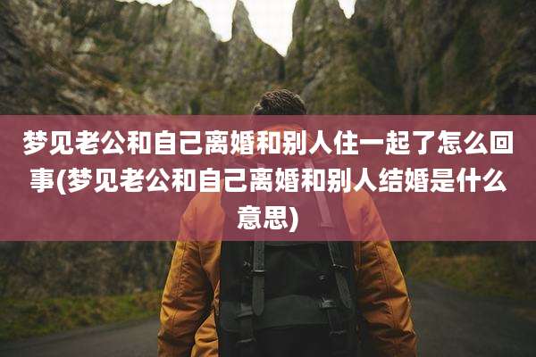 梦见老公和自己离婚和别人住一起了怎么回事(梦见老公和自己离婚和别人结婚是什么意思)