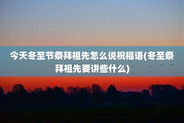 今天冬至节祭拜祖先怎么说祝福语(冬至祭拜祖先要讲些什么)