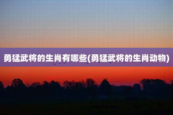 勇猛武将的生肖有哪些(勇猛武将的生肖动物)