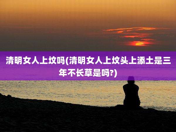 清明女人上坟吗(清明女人上坟头上添土是三年不长草是吗?)