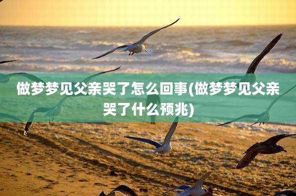 做梦梦见父亲哭了怎么回事(做梦梦见父亲哭了什么预兆)