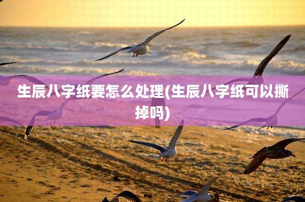 生辰八字纸要怎么处理(生辰八字纸可以撕掉吗)