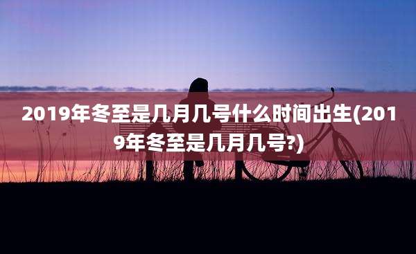 2019年冬至是几月几号什么时间出生(2019年冬至是几月几号?)