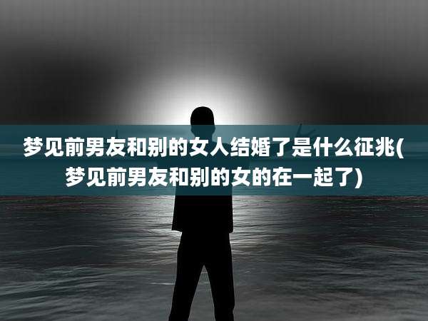 梦见前男友和别的女人结婚了是什么征兆(梦见前男友和别的女的在一起了)