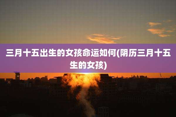 三月十五出生的女孩命运如何(阴历三月十五生的女孩)