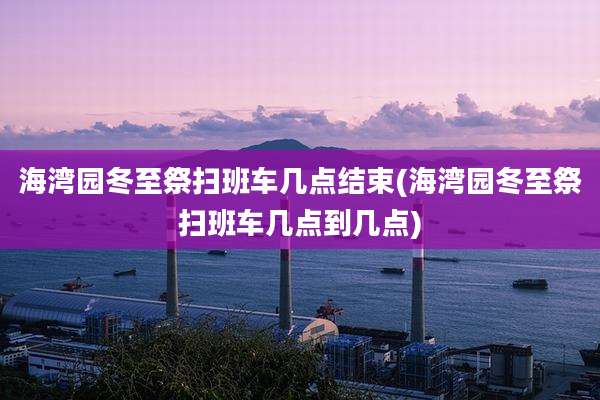 海湾园冬至祭扫班车几点结束(海湾园冬至祭扫班车几点到几点)