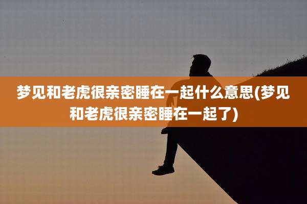 梦见和老虎很亲密睡在一起什么意思(梦见和老虎很亲密睡在一起了)