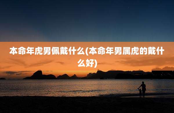 本命年虎男佩戴什么(本命年男属虎的戴什么好)